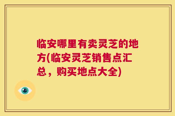 临安哪里有卖灵芝的地方(临安灵芝销售点汇总,购买地点大全) 临安哪里有卖灵芝的地方(临安灵芝销售点汇总,购买地点大全)