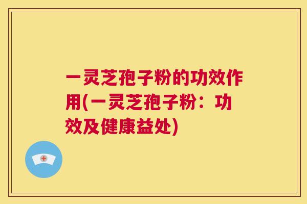 一灵芝孢子粉的功效作用(一灵芝孢子粉:功效及健康益处) 一灵芝孢子粉的功效作用(一灵芝孢子粉:功效及健康益处)