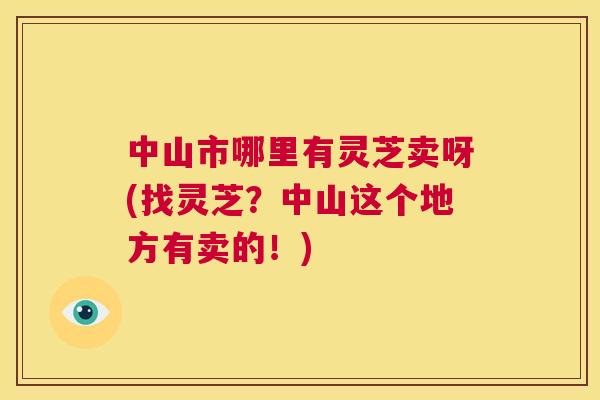 中山市哪里有灵芝卖呀(找灵芝?中山这个地方有卖的!) 中山市哪里有灵芝卖呀(找灵芝?中山这个地方有卖的!)
