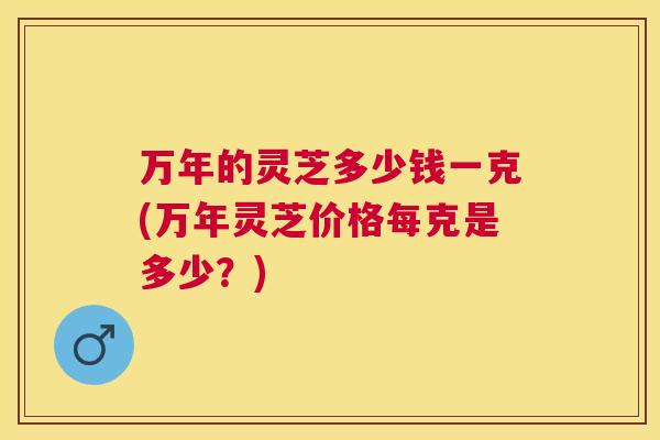 万年的灵芝多少钱一克(万年灵芝价格每克是多少?) 万年的灵芝多少钱一克(万年灵芝价格每克是多少?)