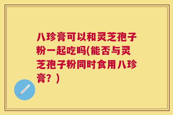 八珍膏可以和灵芝孢子粉一起吃吗(能否与灵芝孢子粉同时食用八珍膏?) 八珍膏可以和灵芝孢子粉一起吃吗(能否与灵芝孢子粉同时食用八珍膏?)