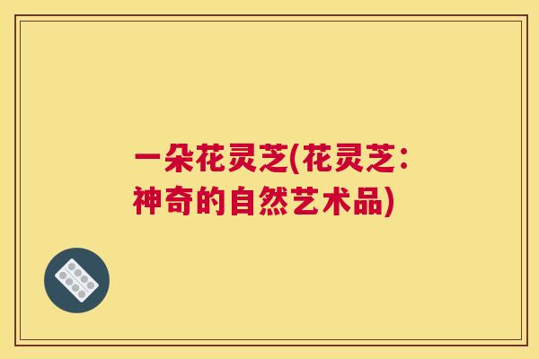 一朵花灵芝(花灵芝:神奇的自然艺术品) 一朵花灵芝(花灵芝:神奇的自然艺术品)