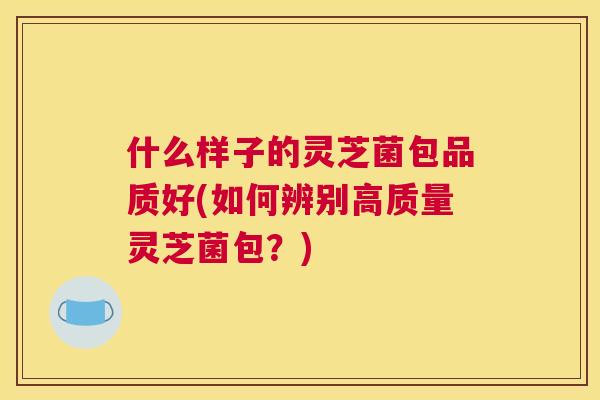 什么样子的灵芝菌包品质好(如何辨别高质量灵芝菌包?) 什么样子的灵芝菌包品质好(如何辨别高质量灵芝菌包?)