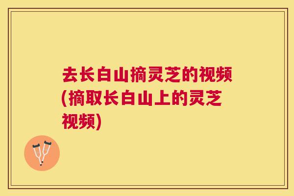 去长白山摘灵芝的视频(摘取长白山上的灵芝视频) 去长白山摘灵芝的视频(摘取长白山上的灵芝视频)