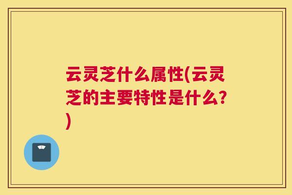 云灵芝什么属性(云灵芝的主要特性是什么?) 云灵芝什么属性(云灵芝的主要特性是什么?)