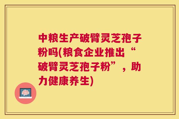 中粮生产破臂灵芝孢子粉吗(粮食企业推出“破臂灵芝孢子粉”,助力健康养生) 中粮生产破臂灵芝孢子粉吗(粮食企业推出“破臂灵芝孢子粉”,助力健康养生)