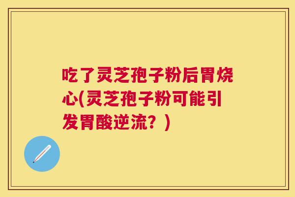 吃了灵芝孢子粉后胃烧心(灵芝孢子粉可能引发胃酸逆流?) 吃了灵芝孢子粉后胃烧心(灵芝孢子粉可能引发胃酸逆流?)