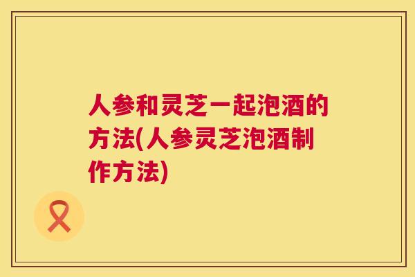 人参和灵芝一起泡酒的方法(人参灵芝泡酒制作方法) 人参和灵芝一起泡酒的方法(人参灵芝泡酒制作方法)