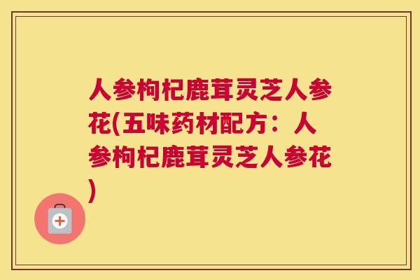 人参枸杞鹿茸灵芝人参花(五味药材配方:人参枸杞鹿茸灵芝人参花) 人参枸杞鹿茸灵芝人参花(五味药材配方:人参枸杞鹿茸灵芝人参花)