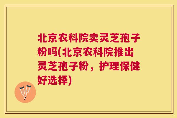 北京农科院卖灵芝孢子粉吗(北京农科院推出灵芝孢子粉,护理保健好选择) 北京农科院卖灵芝孢子粉吗(北京农科院推出灵芝孢子粉,护理保健好选择)