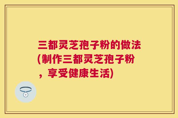 三都灵芝孢子粉的做法(制作三都灵芝孢子粉,享受健康生活) 三都灵芝孢子粉的做法(制作三都灵芝孢子粉,享受健康生活)