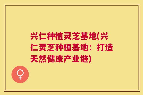 兴仁种植灵芝基地(兴仁灵芝种植基地:打造天然健康产业链) 兴仁种植灵芝基地(兴仁灵芝种植基地:打造天然健康产业链)