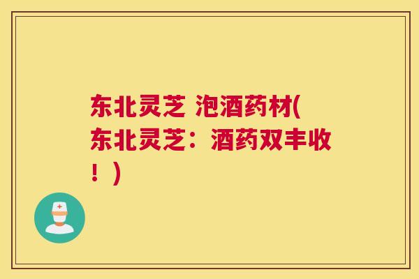 东北灵芝 泡酒药材(东北灵芝:酒药双丰收!) 东北灵芝 泡酒药材(东北灵芝:酒药双丰收!)
