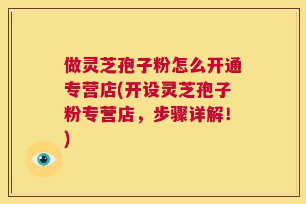 做灵芝孢子粉怎么开通专营店(开设灵芝孢子粉专营店,步骤详解!) 做灵芝孢子粉怎么开通专营店(开设灵芝孢子粉专营店,步骤详解!)