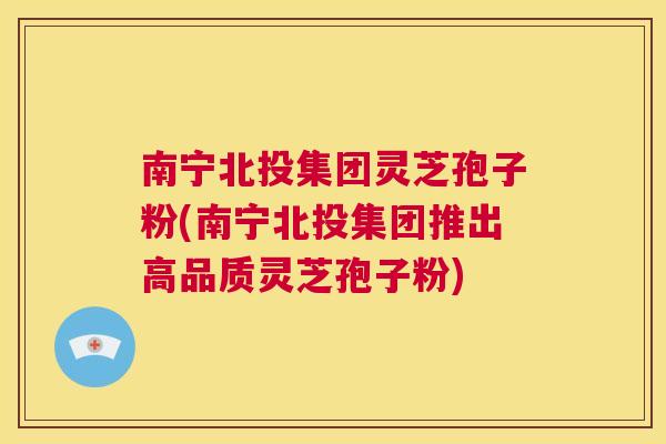 南宁北投集团灵芝孢子粉(南宁北投集团推出高品质灵芝孢子粉) 南宁北投集团灵芝孢子粉(南宁北投集团推出高品质灵芝孢子粉)
