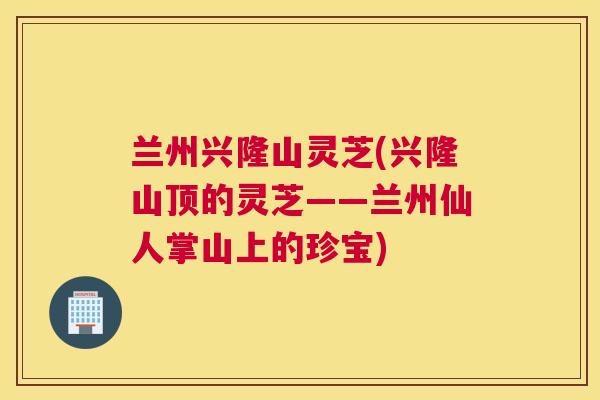兰州兴隆山灵芝(兴隆山顶的灵芝——兰州仙人掌山上的珍宝) 兰州兴隆山灵芝(兴隆山顶的灵芝——兰州仙人掌山上的珍宝)