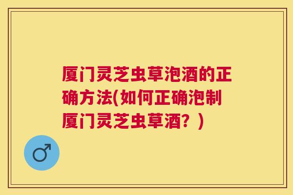 厦门灵芝虫草泡酒的正确方法(如何正确泡制厦门灵芝虫草酒?) 厦门灵芝虫草泡酒的正确方法(如何正确泡制厦门灵芝虫草酒?)