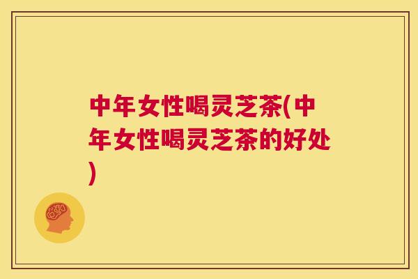 中年女性喝灵芝茶(中年女性喝灵芝茶的好处) 中年女性喝灵芝茶(中年女性喝灵芝茶的好处)