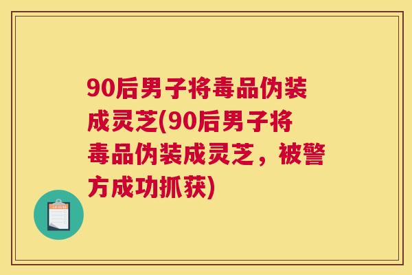 90后男子将毒品伪装成灵芝(90后男子将毒品伪装成灵芝,被警方成功抓获) 90后男子将毒品伪装成灵芝(90后男子将毒品伪装成灵芝,被警方成功抓获)