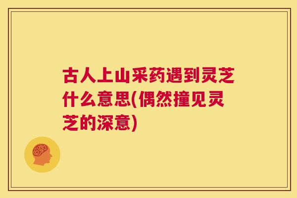 古人上山采药遇到灵芝什么意思(偶然撞见灵芝的深意) 古人上山采药遇到灵芝什么意思(偶然撞见灵芝的深意)