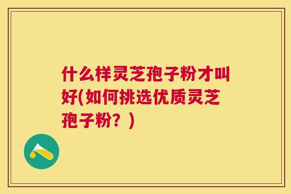 什么样灵芝孢子粉才叫好(如何挑选优质灵芝孢子粉?) 什么样灵芝孢子粉才叫好(如何挑选优质灵芝孢子粉?)