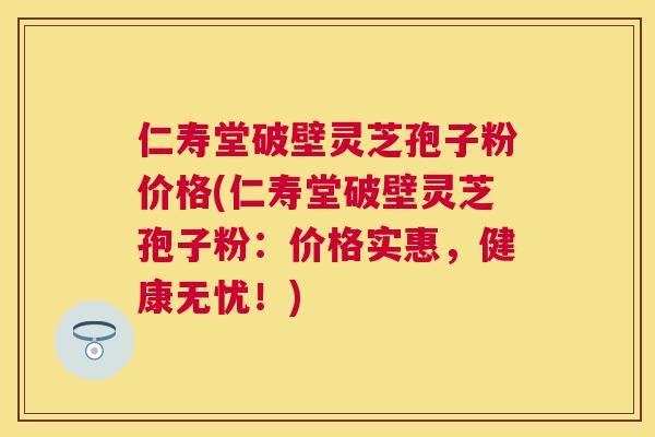 仁寿堂破壁灵芝孢子粉价格(仁寿堂破壁灵芝孢子粉:价格实惠,健康无忧!) 仁寿堂破壁灵芝孢子粉价格(仁寿堂破壁灵芝孢子粉:价格实惠,健康无忧!)