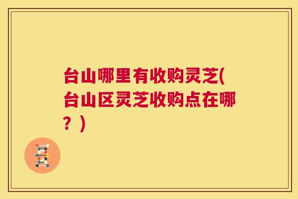 台山哪里有收购灵芝(台山区灵芝收购点在哪?) 台山哪里有收购灵芝(台山区灵芝收购点在哪?)