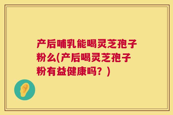 产后哺乳能喝灵芝孢子粉么(产后喝灵芝孢子粉有益健康吗?) 产后哺乳能喝灵芝孢子粉么(产后喝灵芝孢子粉有益健康吗?)