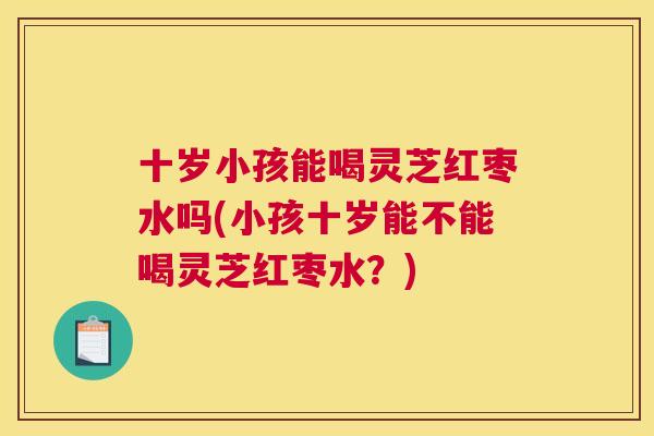 十岁小孩能喝灵芝红枣水吗(小孩十岁能不能喝灵芝红枣水?) 十岁小孩能喝灵芝红枣水吗(小孩十岁能不能喝灵芝红枣水?)