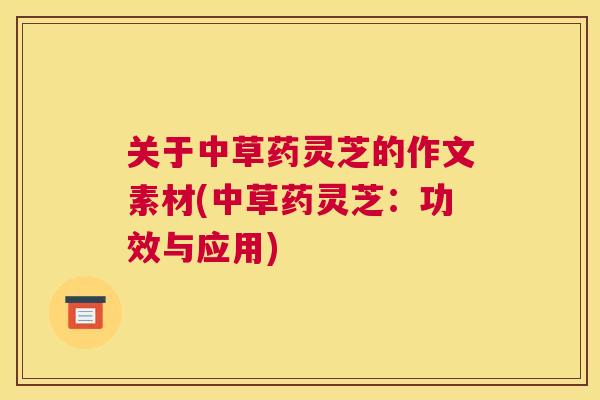 关于中草药灵芝的作文素材(中草药灵芝:功效与应用) 关于中草药灵芝的作文素材(中草药灵芝:功效与应用)