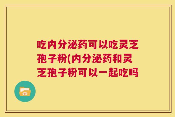 吃内分泌药可以吃灵芝孢子粉(内分泌药和灵芝孢子粉可以一起吃吗 吃内分泌药可以吃灵芝孢子粉(内分泌药和灵芝孢子粉可以一起吃吗