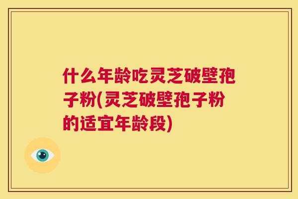 什么年龄吃灵芝破壁孢子粉(灵芝破壁孢子粉的适宜年龄段) 什么年龄吃灵芝破壁孢子粉(灵芝破壁孢子粉的适宜年龄段)