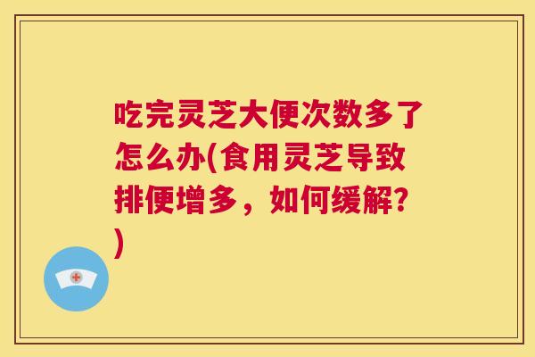 吃完灵芝大便次数多了怎么办(食用灵芝导致排便增多,如何缓解?) 吃完灵芝大便次数多了怎么办(食用灵芝导致排便增多,如何缓解?)