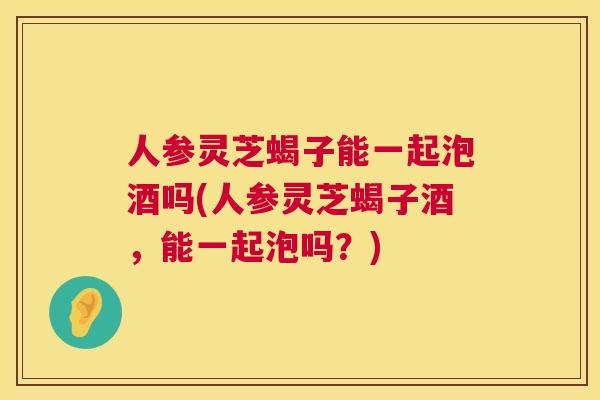 人参灵芝蝎子能一起泡酒吗(人参灵芝蝎子酒,能一起泡吗?) 人参灵芝蝎子能一起泡酒吗(人参灵芝蝎子酒,能一起泡吗?)