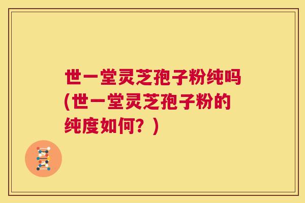 世一堂灵芝孢子粉纯吗(世一堂灵芝孢子粉的纯度如何?) 世一堂灵芝孢子粉纯吗(世一堂灵芝孢子粉的纯度如何?)