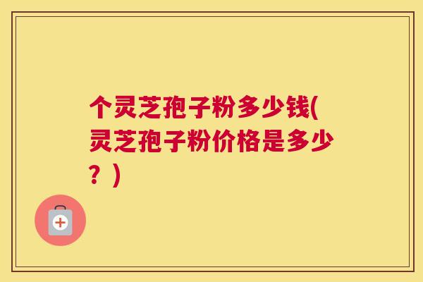 个灵芝孢子粉多少钱(灵芝孢子粉价格是多少?) 个灵芝孢子粉多少钱(灵芝孢子粉价格是多少?)