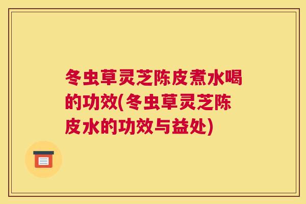 冬虫草灵芝陈皮煮水喝的功效(冬虫草灵芝陈皮水的功效与益处) 冬虫草灵芝陈皮煮水喝的功效(冬虫草灵芝陈皮水的功效与益处)