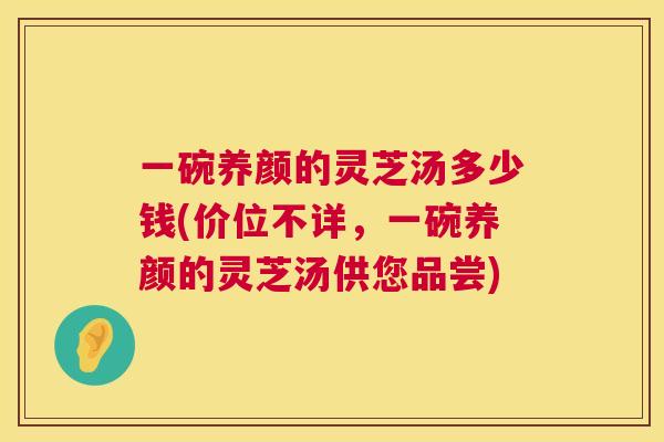 一碗养颜的灵芝汤多少钱(价位不详,一碗养颜的灵芝汤供您品尝) 一碗养颜的灵芝汤多少钱(价位不详,一碗养颜的灵芝汤供您品尝)