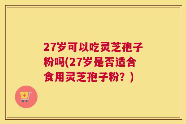 27岁可以吃灵芝孢子粉吗(27岁是否适合食用灵芝孢子粉?) 27岁可以吃灵芝孢子粉吗(27岁是否适合食用灵芝孢子粉?)