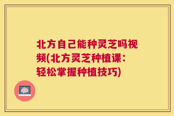 北方自己能种灵芝吗视频(北方灵芝种植课:轻松掌握种植技巧) 北方自己能种灵芝吗视频(北方灵芝种植课:轻松掌握种植技巧)