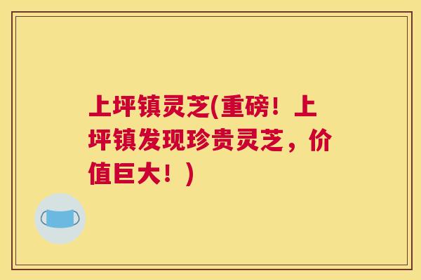 上坪镇灵芝(重磅!上坪镇发现珍贵灵芝,价值巨大!) 上坪镇灵芝(重磅!上坪镇发现珍贵灵芝,价值巨大!)