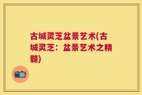古城灵芝盆景艺术(古城灵芝:盆景艺术之精髓) 古城灵芝盆景艺术(古城灵芝:盆景艺术之精髓)