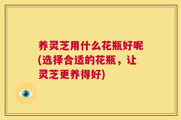 养灵芝用什么花瓶好呢(选择合适的花瓶,让灵芝更养得好) 养灵芝用什么花瓶好呢(选择合适的花瓶,让灵芝更养得好)