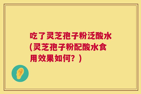 吃了灵芝孢子粉泛酸水(灵芝孢子粉配酸水食用效果如何？)