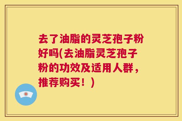 去了油脂的灵芝孢子粉好吗(去油脂灵芝孢子粉的功效及适用人群，推荐购买！)