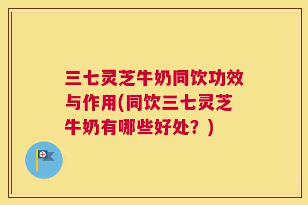 三七灵芝牛奶同饮功效与作用(同饮三七灵芝牛奶有哪些好处?) 三七灵芝牛奶同饮功效与作用(同饮三七灵芝牛奶有哪些好处?)
