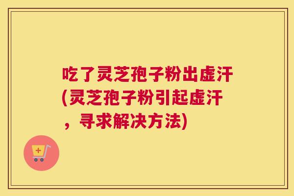 吃了灵芝孢子粉出虚汗(灵芝孢子粉引起虚汗,寻求解决方法) 吃了灵芝孢子粉出虚汗(灵芝孢子粉引起虚汗,寻求解决方法)
