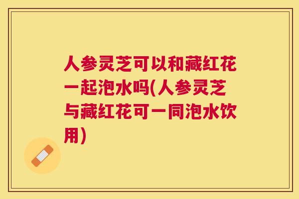 人参灵芝可以和藏红花一起泡水吗(人参灵芝与藏红花可一同泡水饮用) 人参灵芝可以和藏红花一起泡水吗(人参灵芝与藏红花可一同泡水饮用)