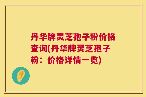 丹华牌灵芝孢子粉价格查询(丹华牌灵芝孢子粉:价格详情一览) 丹华牌灵芝孢子粉价格查询(丹华牌灵芝孢子粉:价格详情一览)