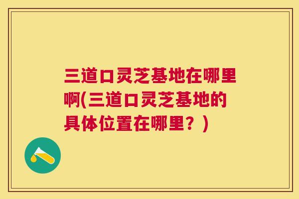 三道口灵芝基地在哪里啊(三道口灵芝基地的具体位置在哪里?) 三道口灵芝基地在哪里啊(三道口灵芝基地的具体位置在哪里?)